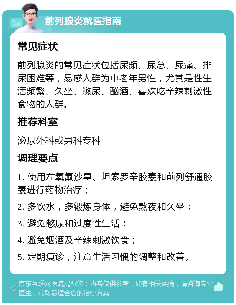 前列腺炎就医指南 常见症状 前列腺炎的常见症状包括尿频、尿急、尿痛、排尿困难等，易感人群为中老年男性，尤其是性生活频繁、久坐、憋尿、酗酒、喜欢吃辛辣刺激性食物的人群。 推荐科室 泌尿外科或男科专科 调理要点 1. 使用左氧氟沙星、坦索罗辛胶囊和前列舒通胶囊进行药物治疗； 2. 多饮水，多锻炼身体，避免熬夜和久坐； 3. 避免憋尿和过度性生活； 4. 避免烟酒及辛辣刺激饮食； 5. 定期复诊，注意生活习惯的调整和改善。