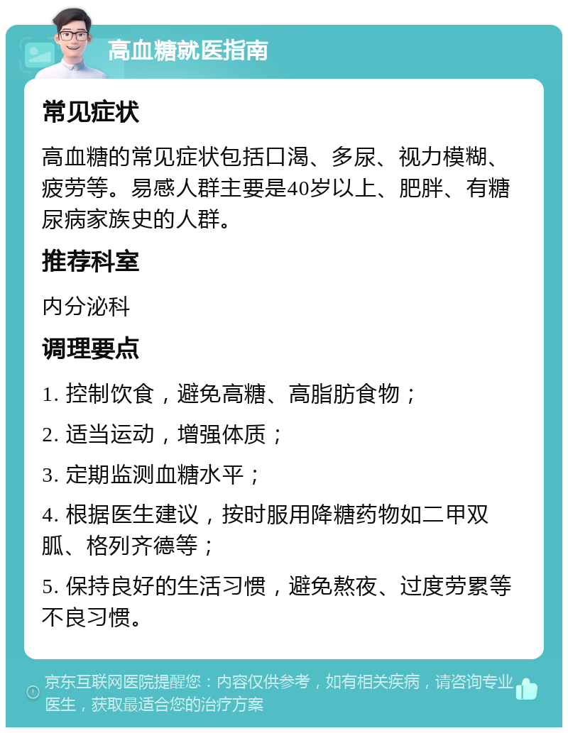 高血糖就医指南 常见症状 高血糖的常见症状包括口渴、多尿、视力模糊、疲劳等。易感人群主要是40岁以上、肥胖、有糖尿病家族史的人群。 推荐科室 内分泌科 调理要点 1. 控制饮食，避免高糖、高脂肪食物； 2. 适当运动，增强体质； 3. 定期监测血糖水平； 4. 根据医生建议，按时服用降糖药物如二甲双胍、格列齐德等； 5. 保持良好的生活习惯，避免熬夜、过度劳累等不良习惯。