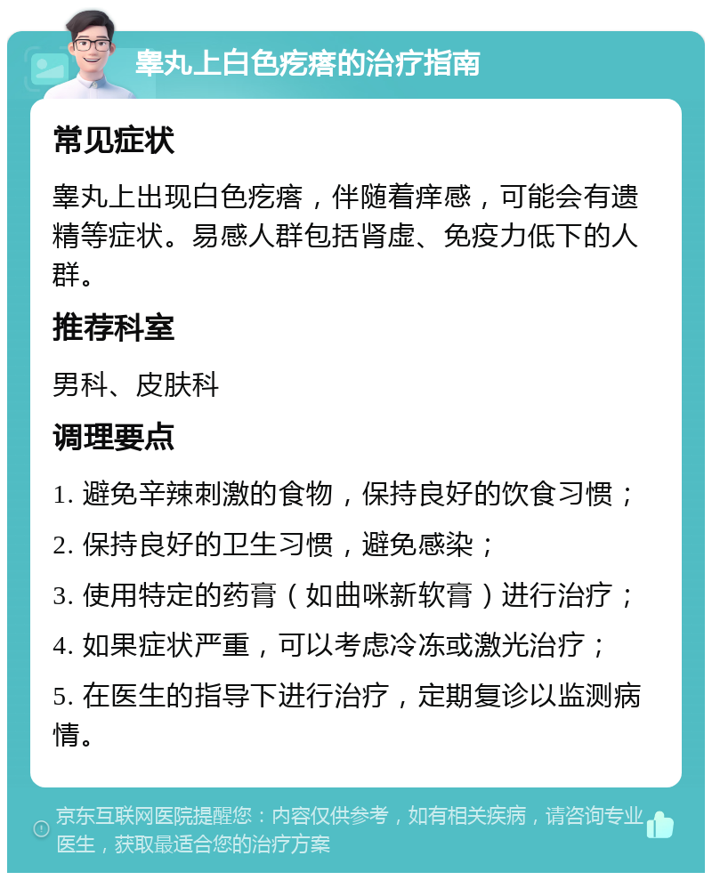 睾丸上白色疙瘩的治疗指南 常见症状 睾丸上出现白色疙瘩，伴随着痒感，可能会有遗精等症状。易感人群包括肾虚、免疫力低下的人群。 推荐科室 男科、皮肤科 调理要点 1. 避免辛辣刺激的食物，保持良好的饮食习惯； 2. 保持良好的卫生习惯，避免感染； 3. 使用特定的药膏（如曲咪新软膏）进行治疗； 4. 如果症状严重，可以考虑冷冻或激光治疗； 5. 在医生的指导下进行治疗，定期复诊以监测病情。