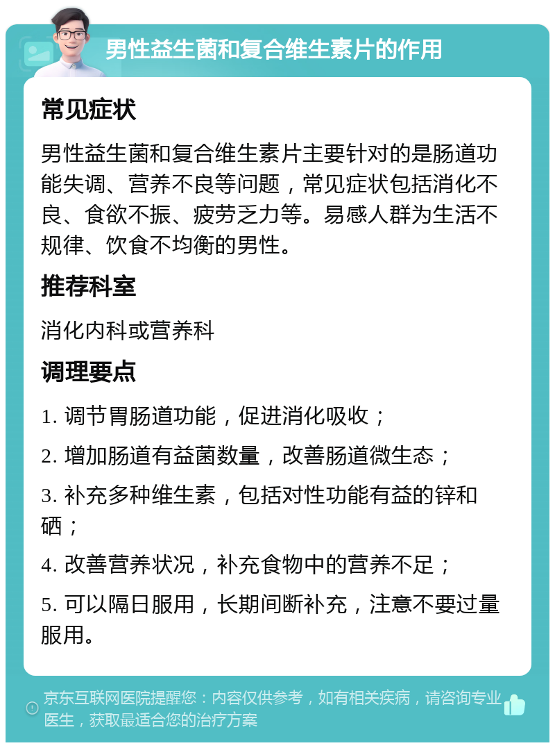 男性益生菌和复合维生素片的作用 常见症状 男性益生菌和复合维生素片主要针对的是肠道功能失调、营养不良等问题，常见症状包括消化不良、食欲不振、疲劳乏力等。易感人群为生活不规律、饮食不均衡的男性。 推荐科室 消化内科或营养科 调理要点 1. 调节胃肠道功能，促进消化吸收； 2. 增加肠道有益菌数量，改善肠道微生态； 3. 补充多种维生素，包括对性功能有益的锌和硒； 4. 改善营养状况，补充食物中的营养不足； 5. 可以隔日服用，长期间断补充，注意不要过量服用。