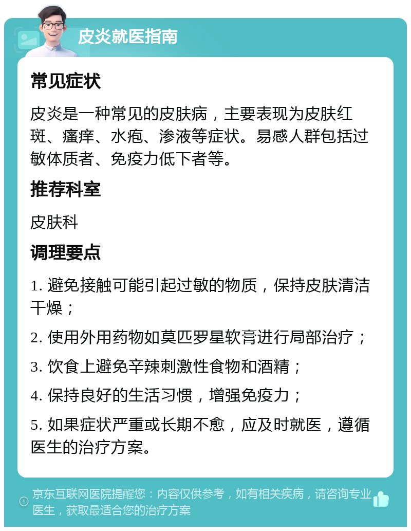 皮炎就医指南 常见症状 皮炎是一种常见的皮肤病，主要表现为皮肤红斑、瘙痒、水疱、渗液等症状。易感人群包括过敏体质者、免疫力低下者等。 推荐科室 皮肤科 调理要点 1. 避免接触可能引起过敏的物质，保持皮肤清洁干燥； 2. 使用外用药物如莫匹罗星软膏进行局部治疗； 3. 饮食上避免辛辣刺激性食物和酒精； 4. 保持良好的生活习惯，增强免疫力； 5. 如果症状严重或长期不愈，应及时就医，遵循医生的治疗方案。