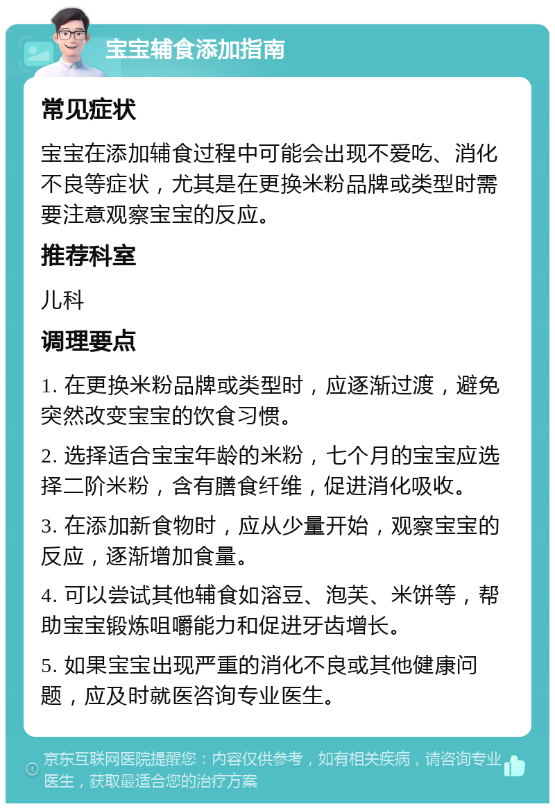 宝宝辅食添加指南 常见症状 宝宝在添加辅食过程中可能会出现不爱吃、消化不良等症状，尤其是在更换米粉品牌或类型时需要注意观察宝宝的反应。 推荐科室 儿科 调理要点 1. 在更换米粉品牌或类型时，应逐渐过渡，避免突然改变宝宝的饮食习惯。 2. 选择适合宝宝年龄的米粉，七个月的宝宝应选择二阶米粉，含有膳食纤维，促进消化吸收。 3. 在添加新食物时，应从少量开始，观察宝宝的反应，逐渐增加食量。 4. 可以尝试其他辅食如溶豆、泡芙、米饼等，帮助宝宝锻炼咀嚼能力和促进牙齿增长。 5. 如果宝宝出现严重的消化不良或其他健康问题，应及时就医咨询专业医生。