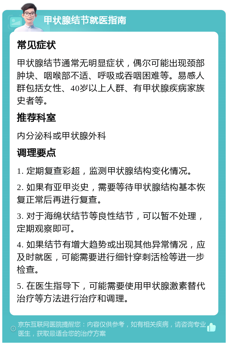 甲状腺结节就医指南 常见症状 甲状腺结节通常无明显症状，偶尔可能出现颈部肿块、咽喉部不适、呼吸或吞咽困难等。易感人群包括女性、40岁以上人群、有甲状腺疾病家族史者等。 推荐科室 内分泌科或甲状腺外科 调理要点 1. 定期复查彩超，监测甲状腺结构变化情况。 2. 如果有亚甲炎史，需要等待甲状腺结构基本恢复正常后再进行复查。 3. 对于海绵状结节等良性结节，可以暂不处理，定期观察即可。 4. 如果结节有增大趋势或出现其他异常情况，应及时就医，可能需要进行细针穿刺活检等进一步检查。 5. 在医生指导下，可能需要使用甲状腺激素替代治疗等方法进行治疗和调理。