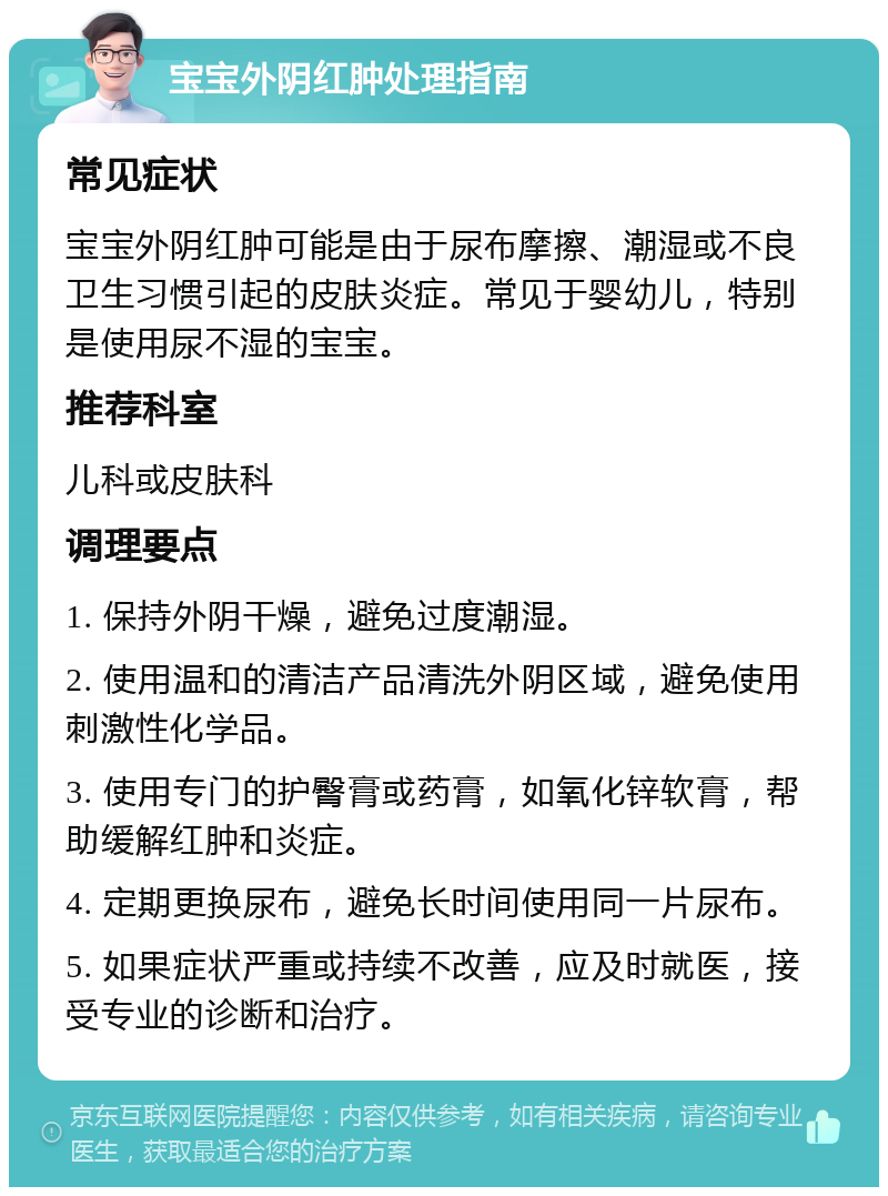 宝宝外阴红肿处理指南 常见症状 宝宝外阴红肿可能是由于尿布摩擦、潮湿或不良卫生习惯引起的皮肤炎症。常见于婴幼儿，特别是使用尿不湿的宝宝。 推荐科室 儿科或皮肤科 调理要点 1. 保持外阴干燥，避免过度潮湿。 2. 使用温和的清洁产品清洗外阴区域，避免使用刺激性化学品。 3. 使用专门的护臀膏或药膏，如氧化锌软膏，帮助缓解红肿和炎症。 4. 定期更换尿布，避免长时间使用同一片尿布。 5. 如果症状严重或持续不改善，应及时就医，接受专业的诊断和治疗。