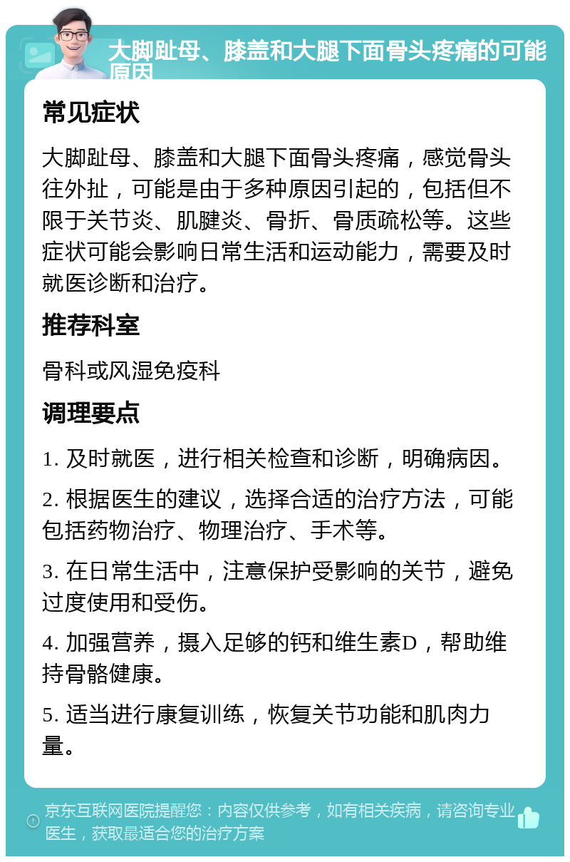 大脚趾母、膝盖和大腿下面骨头疼痛的可能原因 常见症状 大脚趾母、膝盖和大腿下面骨头疼痛，感觉骨头往外扯，可能是由于多种原因引起的，包括但不限于关节炎、肌腱炎、骨折、骨质疏松等。这些症状可能会影响日常生活和运动能力，需要及时就医诊断和治疗。 推荐科室 骨科或风湿免疫科 调理要点 1. 及时就医，进行相关检查和诊断，明确病因。 2. 根据医生的建议，选择合适的治疗方法，可能包括药物治疗、物理治疗、手术等。 3. 在日常生活中，注意保护受影响的关节，避免过度使用和受伤。 4. 加强营养，摄入足够的钙和维生素D，帮助维持骨骼健康。 5. 适当进行康复训练，恢复关节功能和肌肉力量。