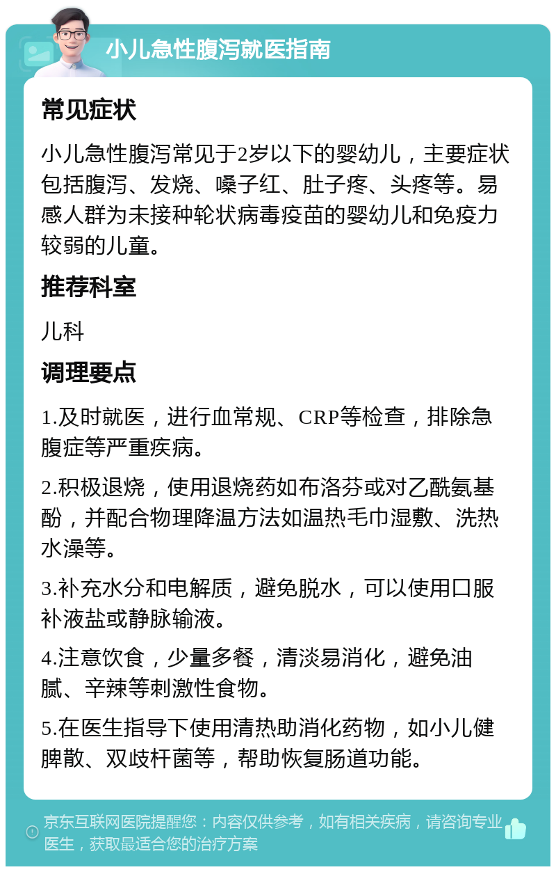 小儿急性腹泻就医指南 常见症状 小儿急性腹泻常见于2岁以下的婴幼儿，主要症状包括腹泻、发烧、嗓子红、肚子疼、头疼等。易感人群为未接种轮状病毒疫苗的婴幼儿和免疫力较弱的儿童。 推荐科室 儿科 调理要点 1.及时就医，进行血常规、CRP等检查，排除急腹症等严重疾病。 2.积极退烧，使用退烧药如布洛芬或对乙酰氨基酚，并配合物理降温方法如温热毛巾湿敷、洗热水澡等。 3.补充水分和电解质，避免脱水，可以使用口服补液盐或静脉输液。 4.注意饮食，少量多餐，清淡易消化，避免油腻、辛辣等刺激性食物。 5.在医生指导下使用清热助消化药物，如小儿健脾散、双歧杆菌等，帮助恢复肠道功能。