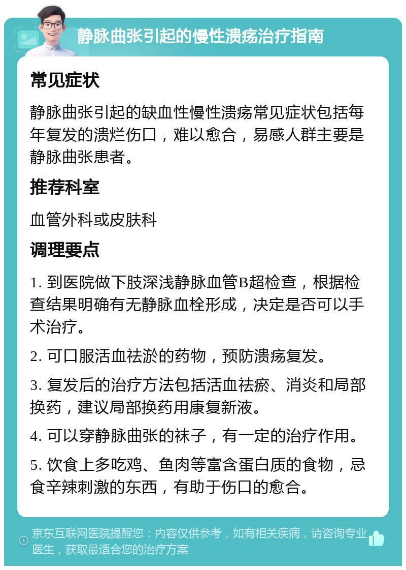 静脉曲张引起的慢性溃疡治疗指南 常见症状 静脉曲张引起的缺血性慢性溃疡常见症状包括每年复发的溃烂伤口，难以愈合，易感人群主要是静脉曲张患者。 推荐科室 血管外科或皮肤科 调理要点 1. 到医院做下肢深浅静脉血管B超检查，根据检查结果明确有无静脉血栓形成，决定是否可以手术治疗。 2. 可口服活血祛淤的药物，预防溃疡复发。 3. 复发后的治疗方法包括活血祛瘀、消炎和局部换药，建议局部换药用康复新液。 4. 可以穿静脉曲张的袜子，有一定的治疗作用。 5. 饮食上多吃鸡、鱼肉等富含蛋白质的食物，忌食辛辣刺激的东西，有助于伤口的愈合。