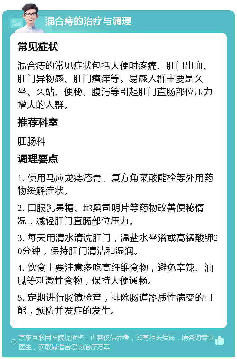 混合痔的治疗与调理 常见症状 混合痔的常见症状包括大便时疼痛、肛门出血、肛门异物感、肛门瘙痒等。易感人群主要是久坐、久站、便秘、腹泻等引起肛门直肠部位压力增大的人群。 推荐科室 肛肠科 调理要点 1. 使用马应龙痔疮膏、复方角菜酸酯栓等外用药物缓解症状。 2. 口服乳果糖、地奥司明片等药物改善便秘情况，减轻肛门直肠部位压力。 3. 每天用清水清洗肛门，温盐水坐浴或高锰酸钾20分钟，保持肛门清洁和湿润。 4. 饮食上要注意多吃高纤维食物，避免辛辣、油腻等刺激性食物，保持大便通畅。 5. 定期进行肠镜检查，排除肠道器质性病变的可能，预防并发症的发生。