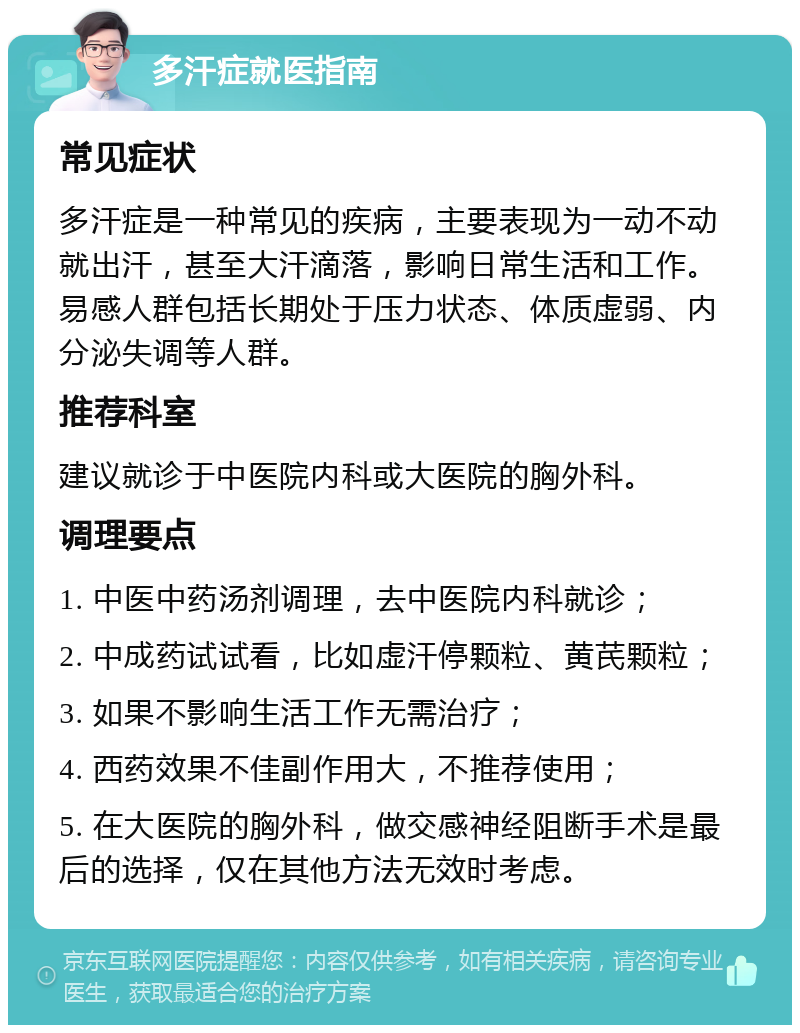 多汗症就医指南 常见症状 多汗症是一种常见的疾病，主要表现为一动不动就出汗，甚至大汗滴落，影响日常生活和工作。易感人群包括长期处于压力状态、体质虚弱、内分泌失调等人群。 推荐科室 建议就诊于中医院内科或大医院的胸外科。 调理要点 1. 中医中药汤剂调理，去中医院内科就诊； 2. 中成药试试看，比如虚汗停颗粒、黄芪颗粒； 3. 如果不影响生活工作无需治疗； 4. 西药效果不佳副作用大，不推荐使用； 5. 在大医院的胸外科，做交感神经阻断手术是最后的选择，仅在其他方法无效时考虑。