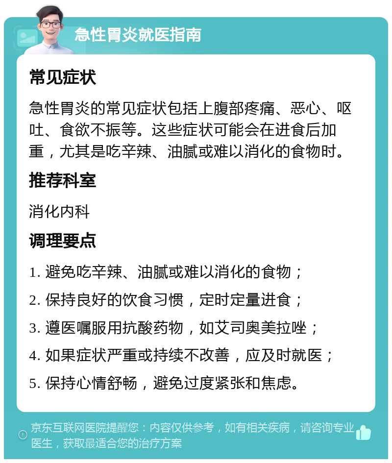 急性胃炎就医指南 常见症状 急性胃炎的常见症状包括上腹部疼痛、恶心、呕吐、食欲不振等。这些症状可能会在进食后加重，尤其是吃辛辣、油腻或难以消化的食物时。 推荐科室 消化内科 调理要点 1. 避免吃辛辣、油腻或难以消化的食物； 2. 保持良好的饮食习惯，定时定量进食； 3. 遵医嘱服用抗酸药物，如艾司奥美拉唑； 4. 如果症状严重或持续不改善，应及时就医； 5. 保持心情舒畅，避免过度紧张和焦虑。