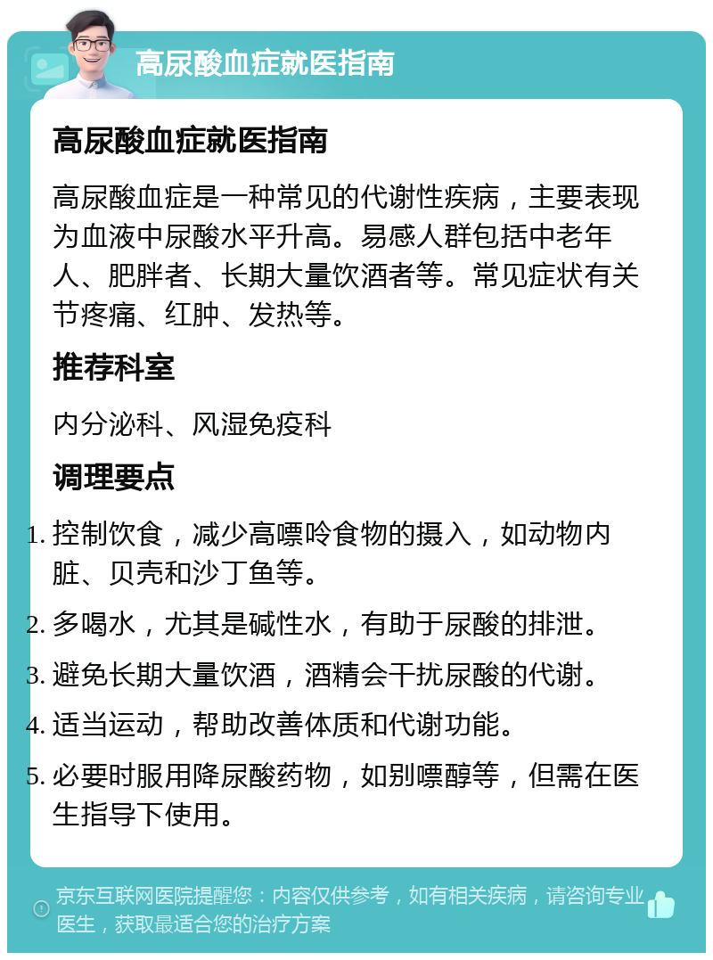 高尿酸血症就医指南 高尿酸血症就医指南 高尿酸血症是一种常见的代谢性疾病，主要表现为血液中尿酸水平升高。易感人群包括中老年人、肥胖者、长期大量饮酒者等。常见症状有关节疼痛、红肿、发热等。 推荐科室 内分泌科、风湿免疫科 调理要点 控制饮食，减少高嘌呤食物的摄入，如动物内脏、贝壳和沙丁鱼等。 多喝水，尤其是碱性水，有助于尿酸的排泄。 避免长期大量饮酒，酒精会干扰尿酸的代谢。 适当运动，帮助改善体质和代谢功能。 必要时服用降尿酸药物，如别嘌醇等，但需在医生指导下使用。