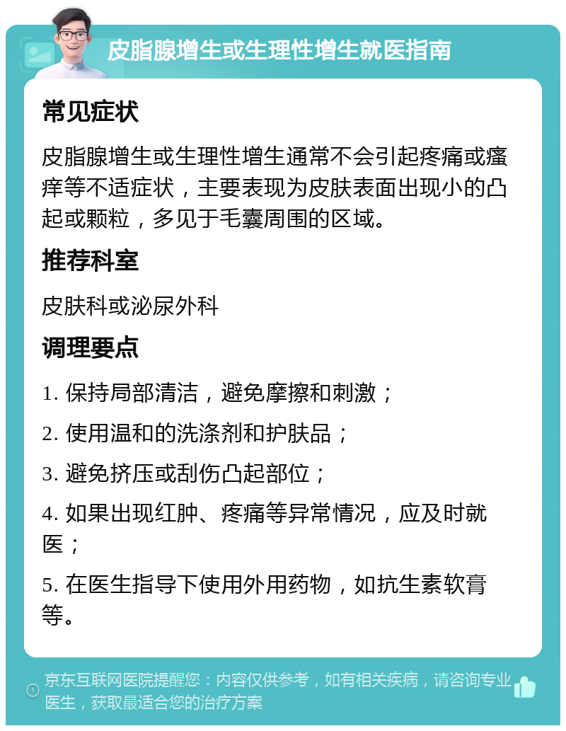 皮脂腺增生或生理性增生就医指南 常见症状 皮脂腺增生或生理性增生通常不会引起疼痛或瘙痒等不适症状，主要表现为皮肤表面出现小的凸起或颗粒，多见于毛囊周围的区域。 推荐科室 皮肤科或泌尿外科 调理要点 1. 保持局部清洁，避免摩擦和刺激； 2. 使用温和的洗涤剂和护肤品； 3. 避免挤压或刮伤凸起部位； 4. 如果出现红肿、疼痛等异常情况，应及时就医； 5. 在医生指导下使用外用药物，如抗生素软膏等。