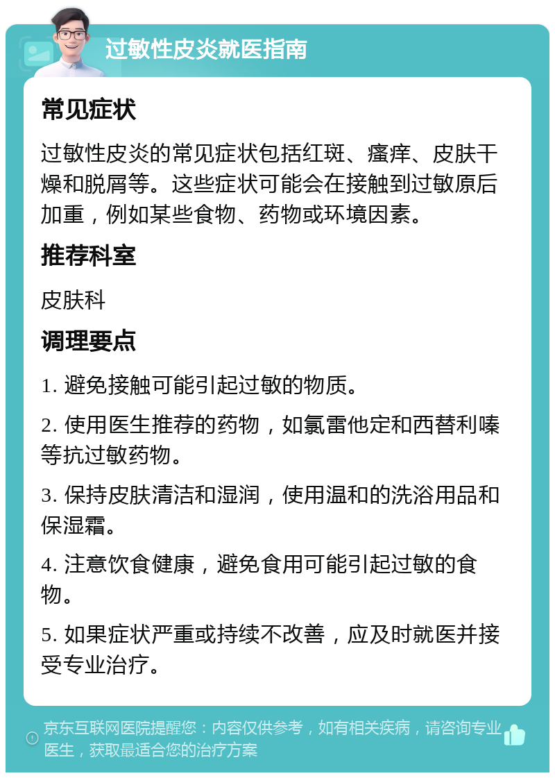 过敏性皮炎就医指南 常见症状 过敏性皮炎的常见症状包括红斑、瘙痒、皮肤干燥和脱屑等。这些症状可能会在接触到过敏原后加重，例如某些食物、药物或环境因素。 推荐科室 皮肤科 调理要点 1. 避免接触可能引起过敏的物质。 2. 使用医生推荐的药物，如氯雷他定和西替利嗪等抗过敏药物。 3. 保持皮肤清洁和湿润，使用温和的洗浴用品和保湿霜。 4. 注意饮食健康，避免食用可能引起过敏的食物。 5. 如果症状严重或持续不改善，应及时就医并接受专业治疗。