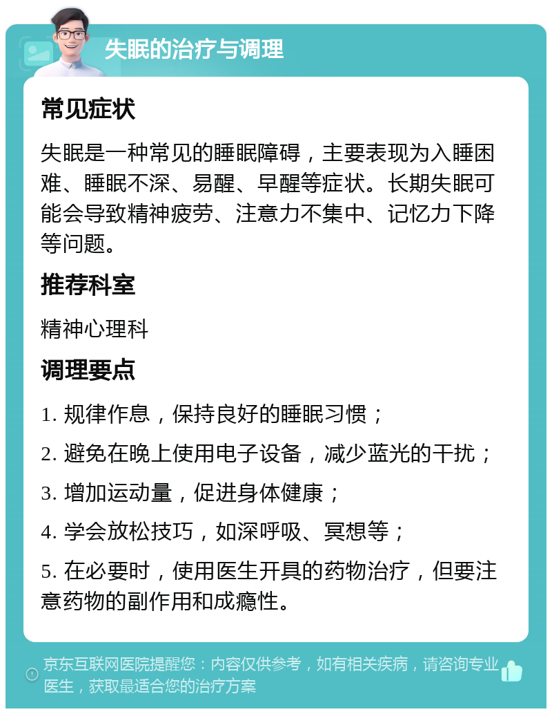 失眠的治疗与调理 常见症状 失眠是一种常见的睡眠障碍，主要表现为入睡困难、睡眠不深、易醒、早醒等症状。长期失眠可能会导致精神疲劳、注意力不集中、记忆力下降等问题。 推荐科室 精神心理科 调理要点 1. 规律作息，保持良好的睡眠习惯； 2. 避免在晚上使用电子设备，减少蓝光的干扰； 3. 增加运动量，促进身体健康； 4. 学会放松技巧，如深呼吸、冥想等； 5. 在必要时，使用医生开具的药物治疗，但要注意药物的副作用和成瘾性。