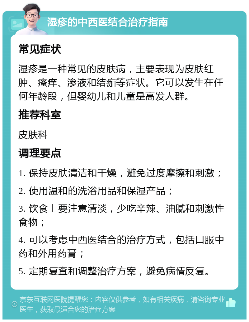 湿疹的中西医结合治疗指南 常见症状 湿疹是一种常见的皮肤病，主要表现为皮肤红肿、瘙痒、渗液和结痂等症状。它可以发生在任何年龄段，但婴幼儿和儿童是高发人群。 推荐科室 皮肤科 调理要点 1. 保持皮肤清洁和干燥，避免过度摩擦和刺激； 2. 使用温和的洗浴用品和保湿产品； 3. 饮食上要注意清淡，少吃辛辣、油腻和刺激性食物； 4. 可以考虑中西医结合的治疗方式，包括口服中药和外用药膏； 5. 定期复查和调整治疗方案，避免病情反复。