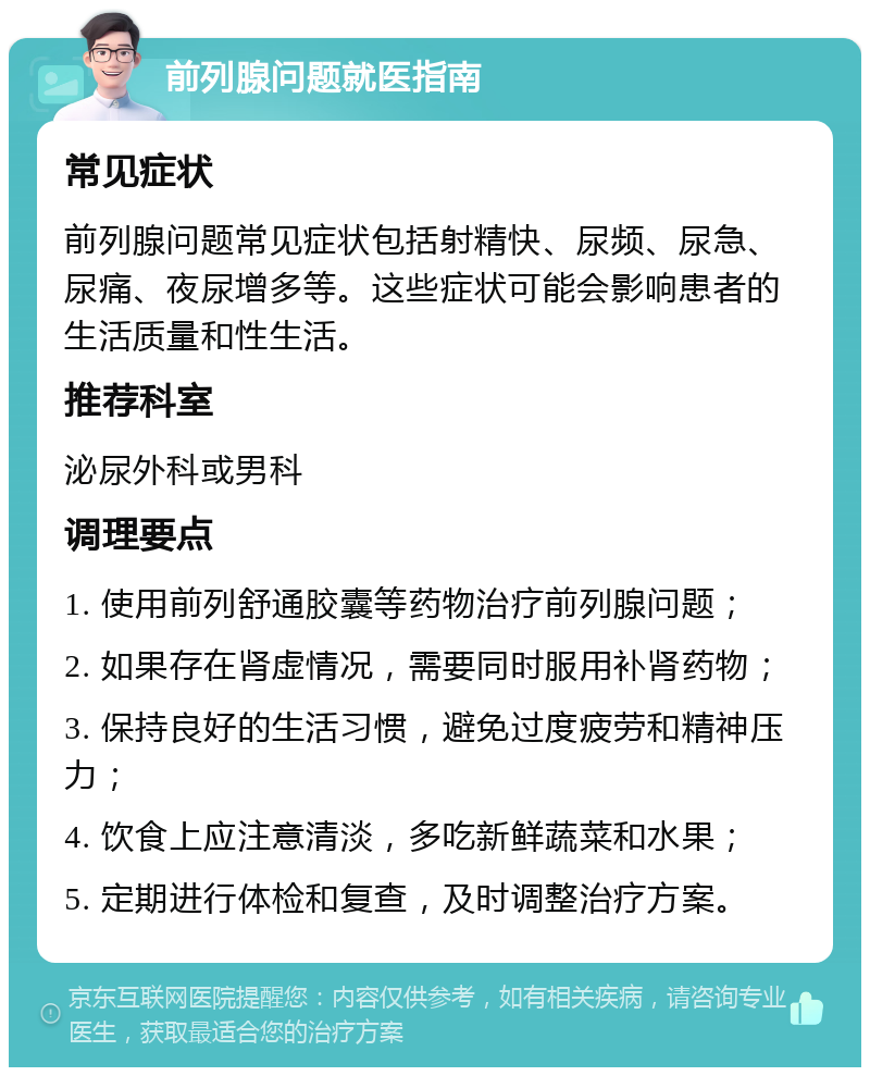 前列腺问题就医指南 常见症状 前列腺问题常见症状包括射精快、尿频、尿急、尿痛、夜尿增多等。这些症状可能会影响患者的生活质量和性生活。 推荐科室 泌尿外科或男科 调理要点 1. 使用前列舒通胶囊等药物治疗前列腺问题； 2. 如果存在肾虚情况，需要同时服用补肾药物； 3. 保持良好的生活习惯，避免过度疲劳和精神压力； 4. 饮食上应注意清淡，多吃新鲜蔬菜和水果； 5. 定期进行体检和复查，及时调整治疗方案。