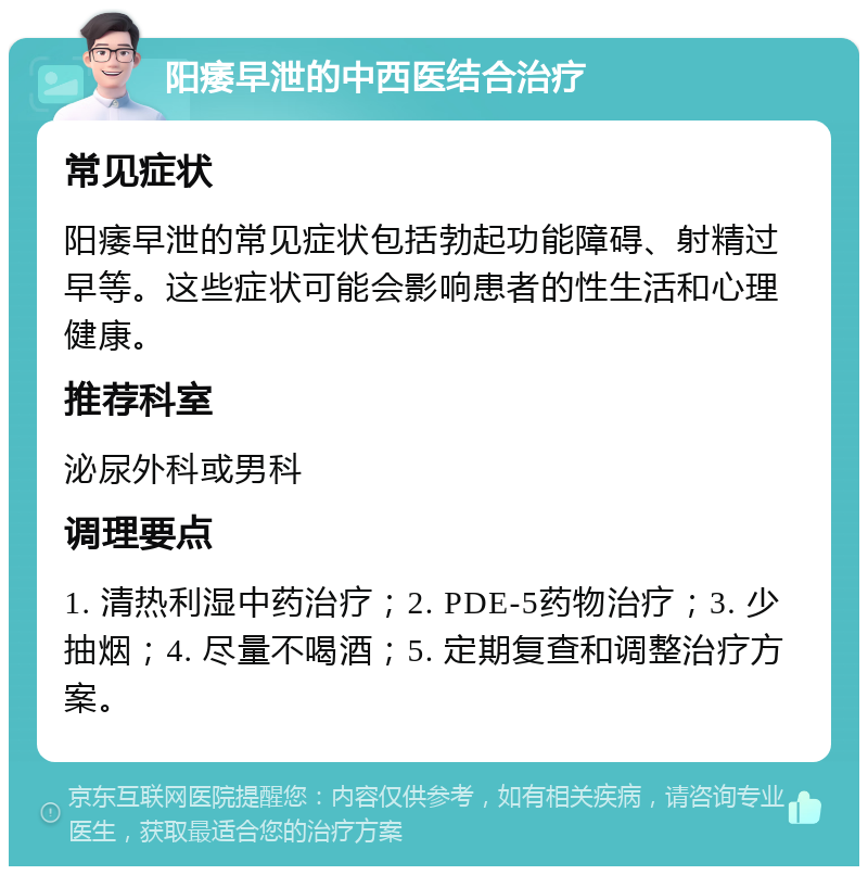 阳痿早泄的中西医结合治疗 常见症状 阳痿早泄的常见症状包括勃起功能障碍、射精过早等。这些症状可能会影响患者的性生活和心理健康。 推荐科室 泌尿外科或男科 调理要点 1. 清热利湿中药治疗；2. PDE-5药物治疗；3. 少抽烟；4. 尽量不喝酒；5. 定期复查和调整治疗方案。