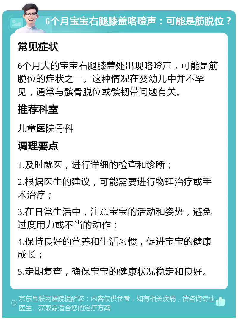 6个月宝宝右腿膝盖咯噔声：可能是筋脱位？ 常见症状 6个月大的宝宝右腿膝盖处出现咯噔声，可能是筋脱位的症状之一。这种情况在婴幼儿中并不罕见，通常与髌骨脱位或髌韧带问题有关。 推荐科室 儿童医院骨科 调理要点 1.及时就医，进行详细的检查和诊断； 2.根据医生的建议，可能需要进行物理治疗或手术治疗； 3.在日常生活中，注意宝宝的活动和姿势，避免过度用力或不当的动作； 4.保持良好的营养和生活习惯，促进宝宝的健康成长； 5.定期复查，确保宝宝的健康状况稳定和良好。