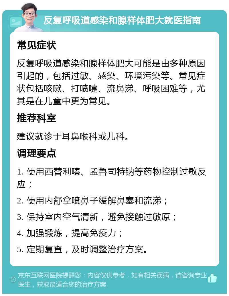 反复呼吸道感染和腺样体肥大就医指南 常见症状 反复呼吸道感染和腺样体肥大可能是由多种原因引起的，包括过敏、感染、环境污染等。常见症状包括咳嗽、打喷嚏、流鼻涕、呼吸困难等，尤其是在儿童中更为常见。 推荐科室 建议就诊于耳鼻喉科或儿科。 调理要点 1. 使用西替利嗪、孟鲁司特钠等药物控制过敏反应； 2. 使用内舒拿喷鼻子缓解鼻塞和流涕； 3. 保持室内空气清新，避免接触过敏原； 4. 加强锻炼，提高免疫力； 5. 定期复查，及时调整治疗方案。