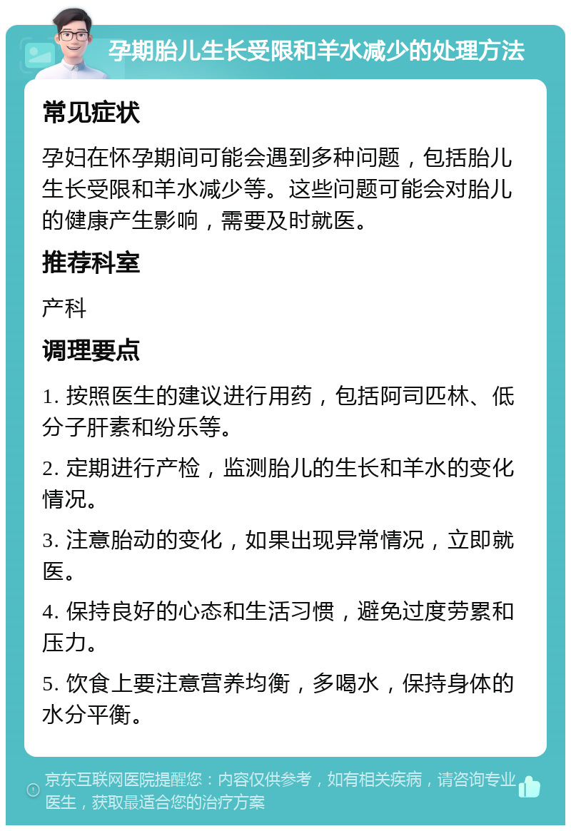 孕期胎儿生长受限和羊水减少的处理方法 常见症状 孕妇在怀孕期间可能会遇到多种问题，包括胎儿生长受限和羊水减少等。这些问题可能会对胎儿的健康产生影响，需要及时就医。 推荐科室 产科 调理要点 1. 按照医生的建议进行用药，包括阿司匹林、低分子肝素和纷乐等。 2. 定期进行产检，监测胎儿的生长和羊水的变化情况。 3. 注意胎动的变化，如果出现异常情况，立即就医。 4. 保持良好的心态和生活习惯，避免过度劳累和压力。 5. 饮食上要注意营养均衡，多喝水，保持身体的水分平衡。