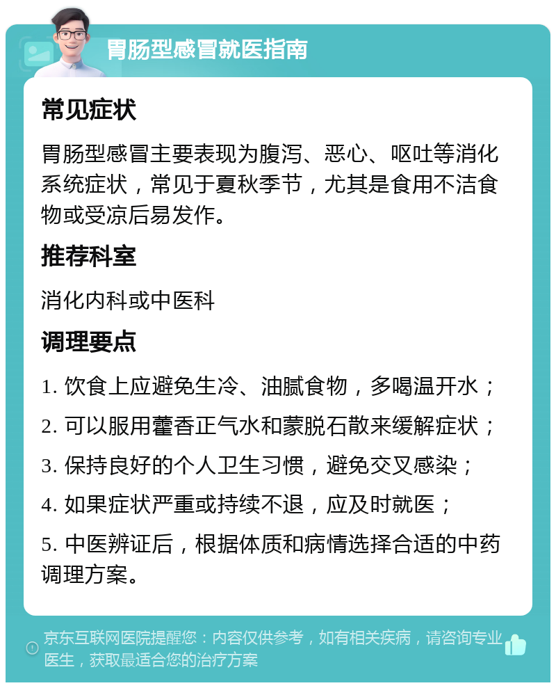 胃肠型感冒就医指南 常见症状 胃肠型感冒主要表现为腹泻、恶心、呕吐等消化系统症状，常见于夏秋季节，尤其是食用不洁食物或受凉后易发作。 推荐科室 消化内科或中医科 调理要点 1. 饮食上应避免生冷、油腻食物，多喝温开水； 2. 可以服用藿香正气水和蒙脱石散来缓解症状； 3. 保持良好的个人卫生习惯，避免交叉感染； 4. 如果症状严重或持续不退，应及时就医； 5. 中医辨证后，根据体质和病情选择合适的中药调理方案。