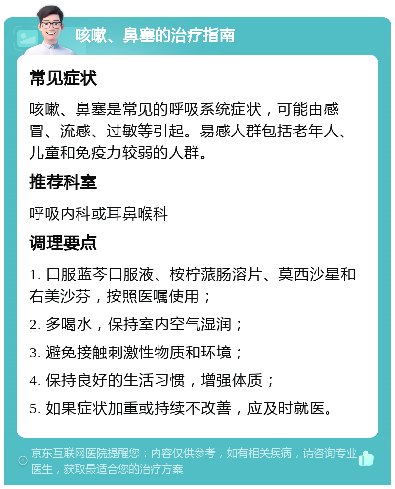 咳嗽、鼻塞的治疗指南 常见症状 咳嗽、鼻塞是常见的呼吸系统症状，可能由感冒、流感、过敏等引起。易感人群包括老年人、儿童和免疫力较弱的人群。 推荐科室 呼吸内科或耳鼻喉科 调理要点 1. 口服蓝芩口服液、桉柠蒎肠溶片、莫西沙星和右美沙芬，按照医嘱使用； 2. 多喝水，保持室内空气湿润； 3. 避免接触刺激性物质和环境； 4. 保持良好的生活习惯，增强体质； 5. 如果症状加重或持续不改善，应及时就医。