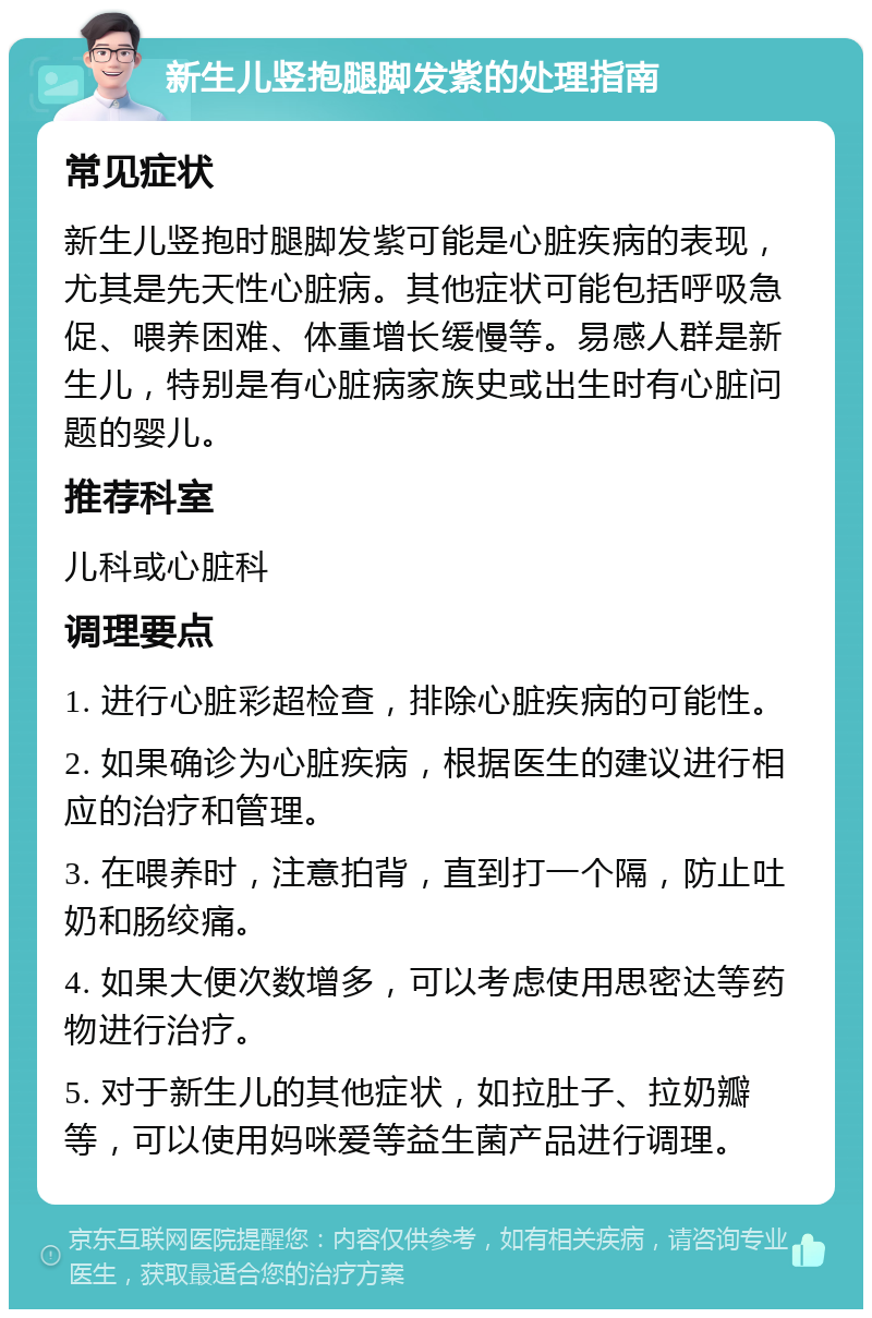 新生儿竖抱腿脚发紫的处理指南 常见症状 新生儿竖抱时腿脚发紫可能是心脏疾病的表现，尤其是先天性心脏病。其他症状可能包括呼吸急促、喂养困难、体重增长缓慢等。易感人群是新生儿，特别是有心脏病家族史或出生时有心脏问题的婴儿。 推荐科室 儿科或心脏科 调理要点 1. 进行心脏彩超检查，排除心脏疾病的可能性。 2. 如果确诊为心脏疾病，根据医生的建议进行相应的治疗和管理。 3. 在喂养时，注意拍背，直到打一个隔，防止吐奶和肠绞痛。 4. 如果大便次数增多，可以考虑使用思密达等药物进行治疗。 5. 对于新生儿的其他症状，如拉肚子、拉奶瓣等，可以使用妈咪爱等益生菌产品进行调理。