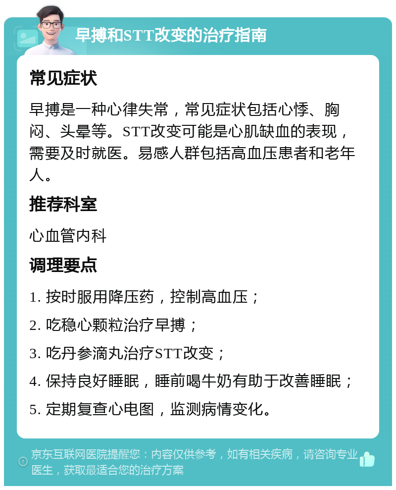 早搏和STT改变的治疗指南 常见症状 早搏是一种心律失常，常见症状包括心悸、胸闷、头晕等。STT改变可能是心肌缺血的表现，需要及时就医。易感人群包括高血压患者和老年人。 推荐科室 心血管内科 调理要点 1. 按时服用降压药，控制高血压； 2. 吃稳心颗粒治疗早搏； 3. 吃丹参滴丸治疗STT改变； 4. 保持良好睡眠，睡前喝牛奶有助于改善睡眠； 5. 定期复查心电图，监测病情变化。