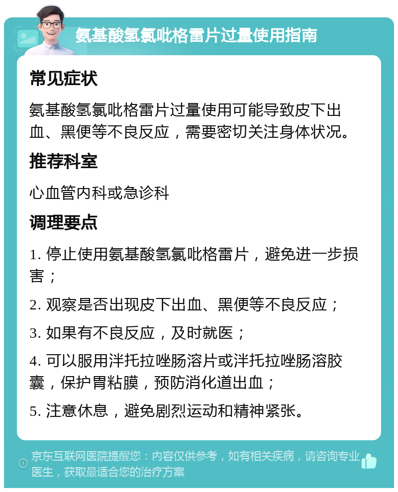 氨基酸氢氯吡格雷片过量使用指南 常见症状 氨基酸氢氯吡格雷片过量使用可能导致皮下出血、黑便等不良反应，需要密切关注身体状况。 推荐科室 心血管内科或急诊科 调理要点 1. 停止使用氨基酸氢氯吡格雷片，避免进一步损害； 2. 观察是否出现皮下出血、黑便等不良反应； 3. 如果有不良反应，及时就医； 4. 可以服用泮托拉唑肠溶片或泮托拉唑肠溶胶囊，保护胃粘膜，预防消化道出血； 5. 注意休息，避免剧烈运动和精神紧张。