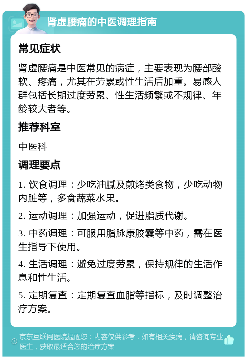 肾虚腰痛的中医调理指南 常见症状 肾虚腰痛是中医常见的病症，主要表现为腰部酸软、疼痛，尤其在劳累或性生活后加重。易感人群包括长期过度劳累、性生活频繁或不规律、年龄较大者等。 推荐科室 中医科 调理要点 1. 饮食调理：少吃油腻及煎烤类食物，少吃动物内脏等，多食蔬菜水果。 2. 运动调理：加强运动，促进脂质代谢。 3. 中药调理：可服用脂脉康胶囊等中药，需在医生指导下使用。 4. 生活调理：避免过度劳累，保持规律的生活作息和性生活。 5. 定期复查：定期复查血脂等指标，及时调整治疗方案。