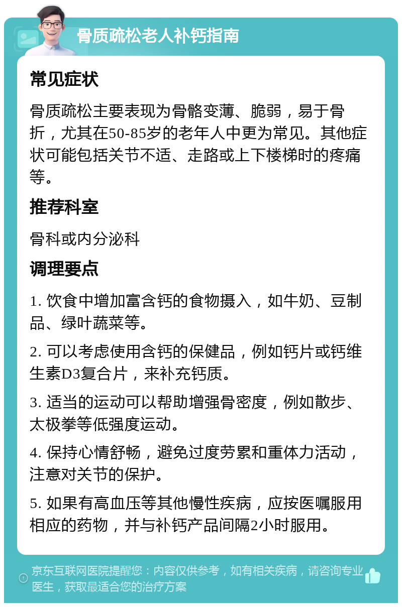 骨质疏松老人补钙指南 常见症状 骨质疏松主要表现为骨骼变薄、脆弱，易于骨折，尤其在50-85岁的老年人中更为常见。其他症状可能包括关节不适、走路或上下楼梯时的疼痛等。 推荐科室 骨科或内分泌科 调理要点 1. 饮食中增加富含钙的食物摄入，如牛奶、豆制品、绿叶蔬菜等。 2. 可以考虑使用含钙的保健品，例如钙片或钙维生素D3复合片，来补充钙质。 3. 适当的运动可以帮助增强骨密度，例如散步、太极拳等低强度运动。 4. 保持心情舒畅，避免过度劳累和重体力活动，注意对关节的保护。 5. 如果有高血压等其他慢性疾病，应按医嘱服用相应的药物，并与补钙产品间隔2小时服用。