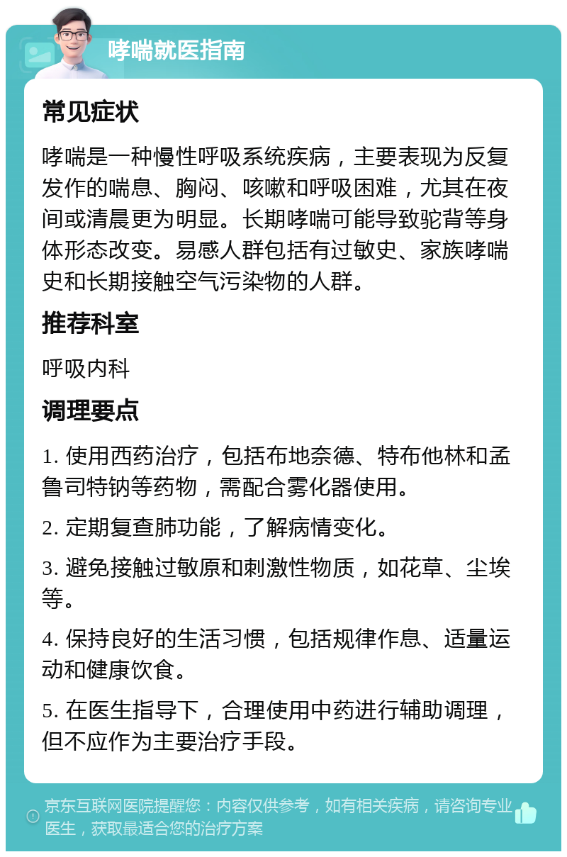 哮喘就医指南 常见症状 哮喘是一种慢性呼吸系统疾病，主要表现为反复发作的喘息、胸闷、咳嗽和呼吸困难，尤其在夜间或清晨更为明显。长期哮喘可能导致驼背等身体形态改变。易感人群包括有过敏史、家族哮喘史和长期接触空气污染物的人群。 推荐科室 呼吸内科 调理要点 1. 使用西药治疗，包括布地奈德、特布他林和孟鲁司特钠等药物，需配合雾化器使用。 2. 定期复查肺功能，了解病情变化。 3. 避免接触过敏原和刺激性物质，如花草、尘埃等。 4. 保持良好的生活习惯，包括规律作息、适量运动和健康饮食。 5. 在医生指导下，合理使用中药进行辅助调理，但不应作为主要治疗手段。