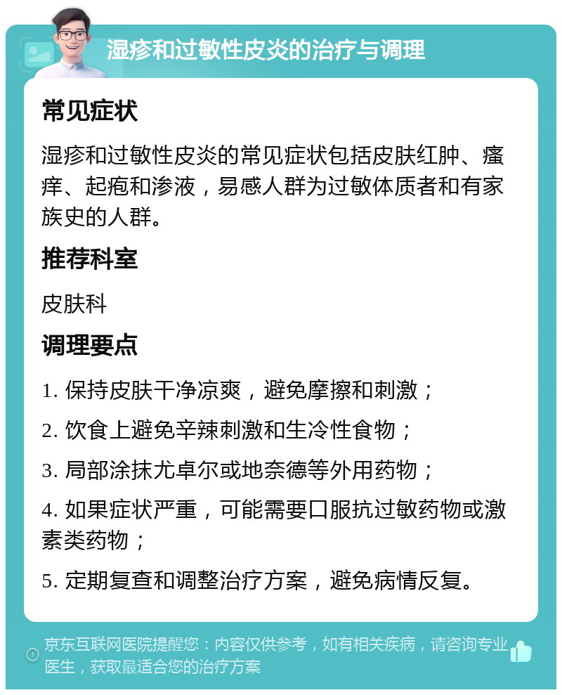 湿疹和过敏性皮炎的治疗与调理 常见症状 湿疹和过敏性皮炎的常见症状包括皮肤红肿、瘙痒、起疱和渗液，易感人群为过敏体质者和有家族史的人群。 推荐科室 皮肤科 调理要点 1. 保持皮肤干净凉爽，避免摩擦和刺激； 2. 饮食上避免辛辣刺激和生冷性食物； 3. 局部涂抹尤卓尔或地奈德等外用药物； 4. 如果症状严重，可能需要口服抗过敏药物或激素类药物； 5. 定期复查和调整治疗方案，避免病情反复。