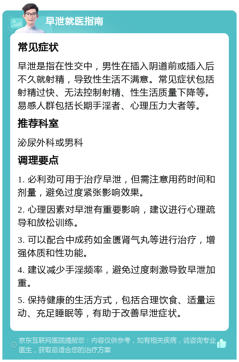 早泄就医指南 常见症状 早泄是指在性交中，男性在插入阴道前或插入后不久就射精，导致性生活不满意。常见症状包括射精过快、无法控制射精、性生活质量下降等。易感人群包括长期手淫者、心理压力大者等。 推荐科室 泌尿外科或男科 调理要点 1. 必利劲可用于治疗早泄，但需注意用药时间和剂量，避免过度紧张影响效果。 2. 心理因素对早泄有重要影响，建议进行心理疏导和放松训练。 3. 可以配合中成药如金匮肾气丸等进行治疗，增强体质和性功能。 4. 建议减少手淫频率，避免过度刺激导致早泄加重。 5. 保持健康的生活方式，包括合理饮食、适量运动、充足睡眠等，有助于改善早泄症状。