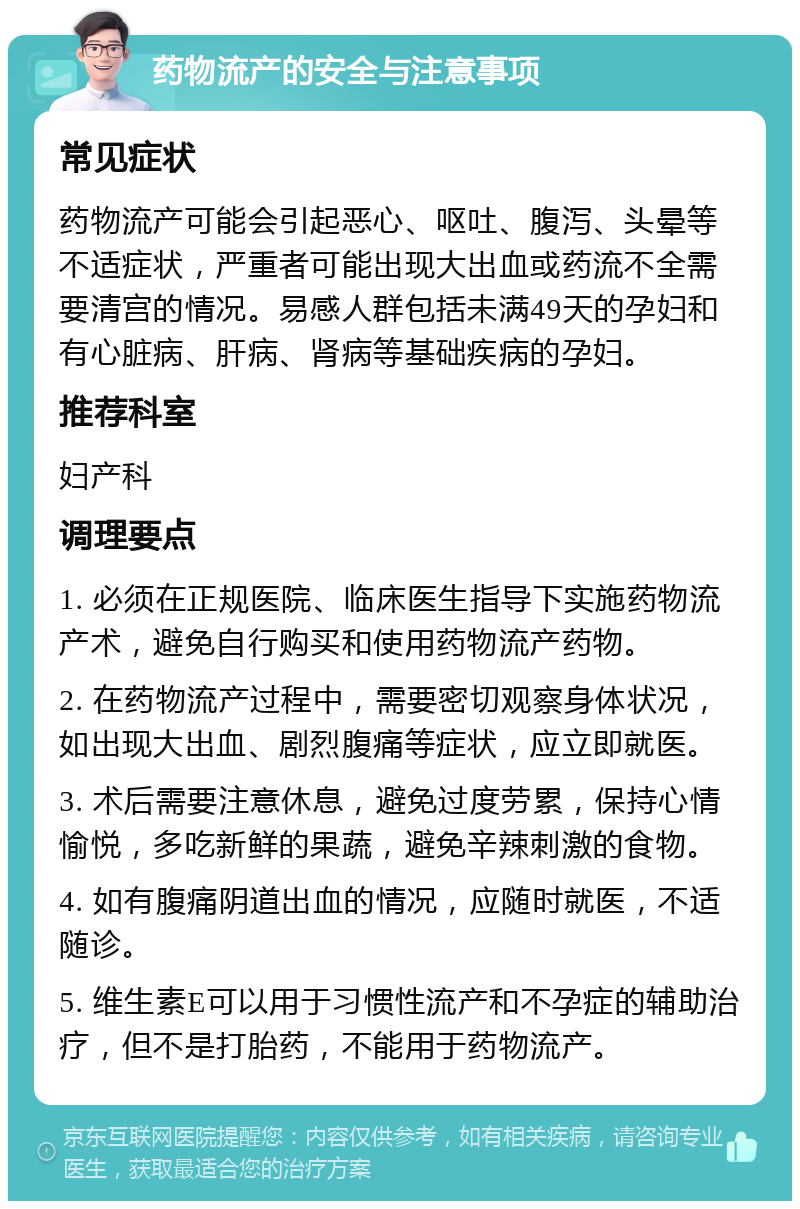 药物流产的安全与注意事项 常见症状 药物流产可能会引起恶心、呕吐、腹泻、头晕等不适症状，严重者可能出现大出血或药流不全需要清宫的情况。易感人群包括未满49天的孕妇和有心脏病、肝病、肾病等基础疾病的孕妇。 推荐科室 妇产科 调理要点 1. 必须在正规医院、临床医生指导下实施药物流产术，避免自行购买和使用药物流产药物。 2. 在药物流产过程中，需要密切观察身体状况，如出现大出血、剧烈腹痛等症状，应立即就医。 3. 术后需要注意休息，避免过度劳累，保持心情愉悦，多吃新鲜的果蔬，避免辛辣刺激的食物。 4. 如有腹痛阴道出血的情况，应随时就医，不适随诊。 5. 维生素E可以用于习惯性流产和不孕症的辅助治疗，但不是打胎药，不能用于药物流产。