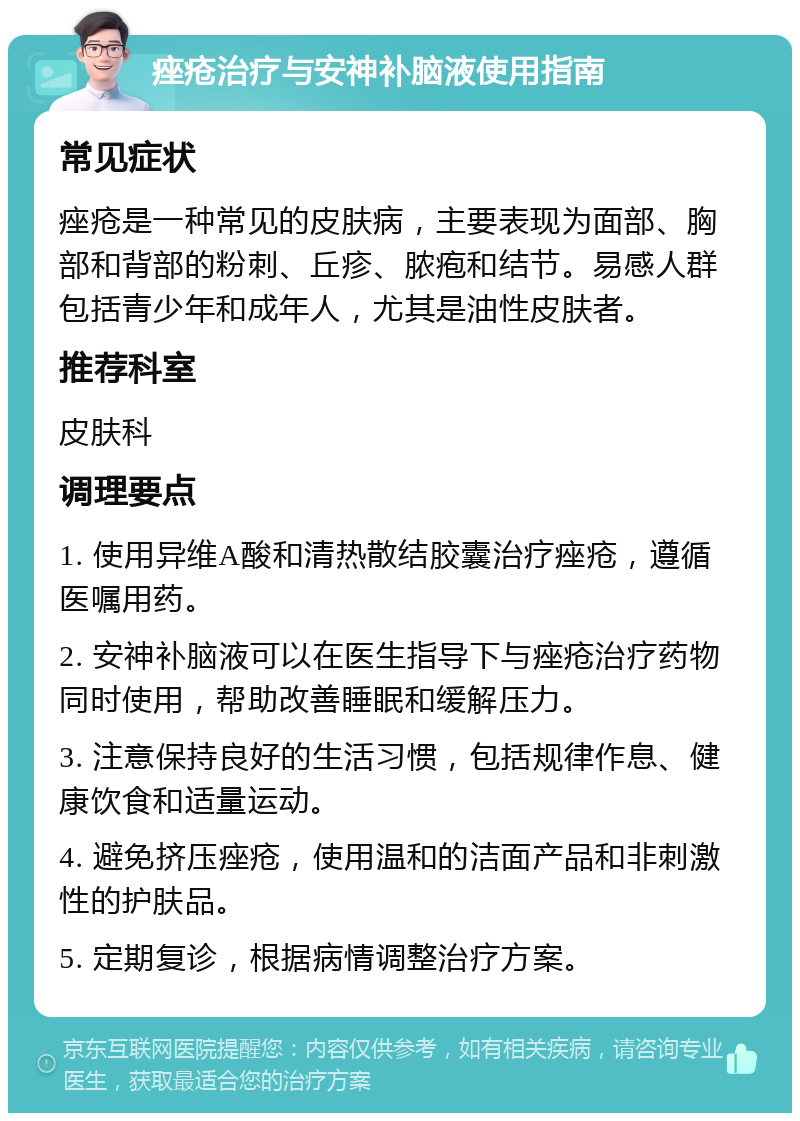 痤疮治疗与安神补脑液使用指南 常见症状 痤疮是一种常见的皮肤病，主要表现为面部、胸部和背部的粉刺、丘疹、脓疱和结节。易感人群包括青少年和成年人，尤其是油性皮肤者。 推荐科室 皮肤科 调理要点 1. 使用异维A酸和清热散结胶囊治疗痤疮，遵循医嘱用药。 2. 安神补脑液可以在医生指导下与痤疮治疗药物同时使用，帮助改善睡眠和缓解压力。 3. 注意保持良好的生活习惯，包括规律作息、健康饮食和适量运动。 4. 避免挤压痤疮，使用温和的洁面产品和非刺激性的护肤品。 5. 定期复诊，根据病情调整治疗方案。