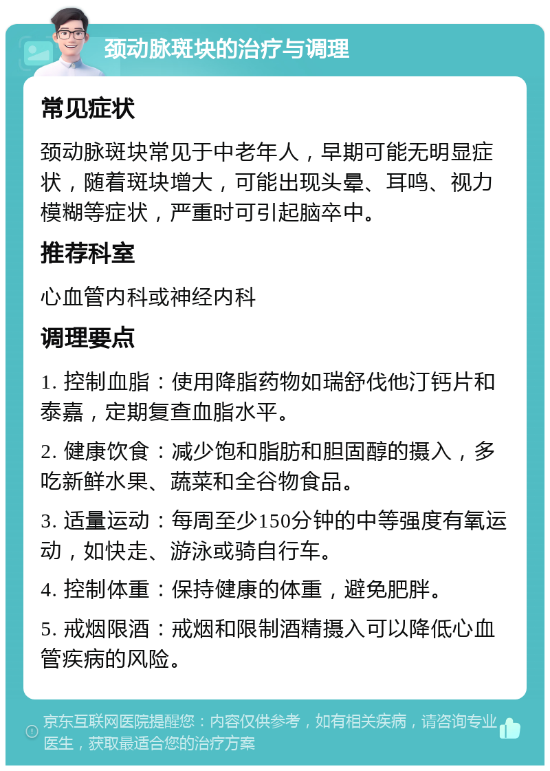 颈动脉斑块的治疗与调理 常见症状 颈动脉斑块常见于中老年人，早期可能无明显症状，随着斑块增大，可能出现头晕、耳鸣、视力模糊等症状，严重时可引起脑卒中。 推荐科室 心血管内科或神经内科 调理要点 1. 控制血脂：使用降脂药物如瑞舒伐他汀钙片和泰嘉，定期复查血脂水平。 2. 健康饮食：减少饱和脂肪和胆固醇的摄入，多吃新鲜水果、蔬菜和全谷物食品。 3. 适量运动：每周至少150分钟的中等强度有氧运动，如快走、游泳或骑自行车。 4. 控制体重：保持健康的体重，避免肥胖。 5. 戒烟限酒：戒烟和限制酒精摄入可以降低心血管疾病的风险。