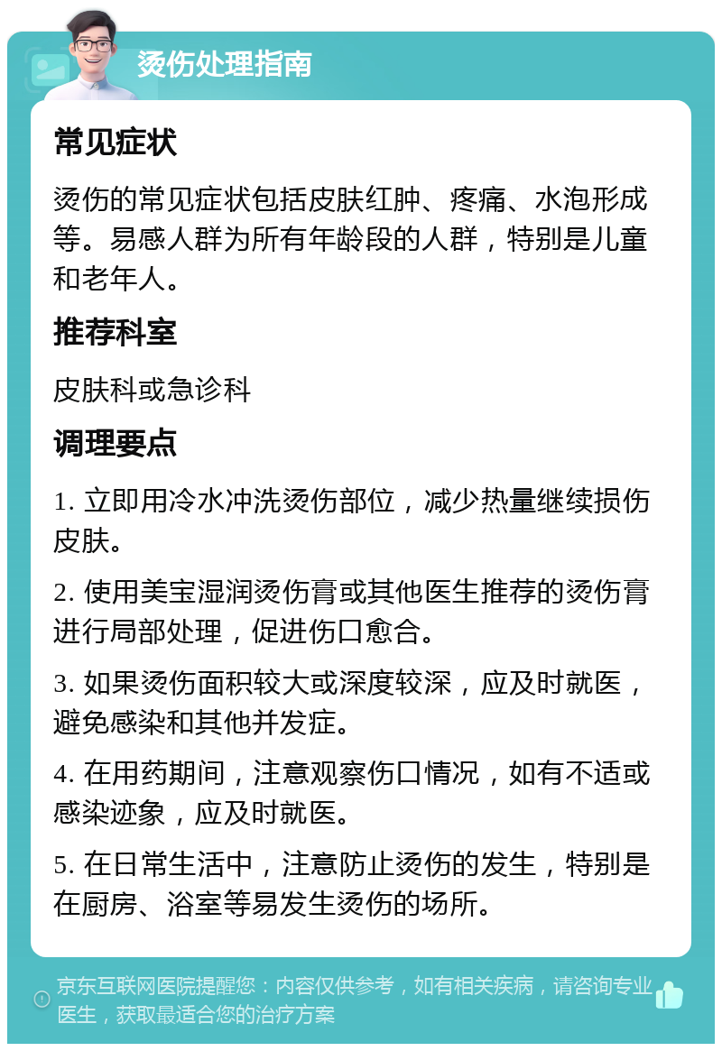 烫伤处理指南 常见症状 烫伤的常见症状包括皮肤红肿、疼痛、水泡形成等。易感人群为所有年龄段的人群，特别是儿童和老年人。 推荐科室 皮肤科或急诊科 调理要点 1. 立即用冷水冲洗烫伤部位，减少热量继续损伤皮肤。 2. 使用美宝湿润烫伤膏或其他医生推荐的烫伤膏进行局部处理，促进伤口愈合。 3. 如果烫伤面积较大或深度较深，应及时就医，避免感染和其他并发症。 4. 在用药期间，注意观察伤口情况，如有不适或感染迹象，应及时就医。 5. 在日常生活中，注意防止烫伤的发生，特别是在厨房、浴室等易发生烫伤的场所。