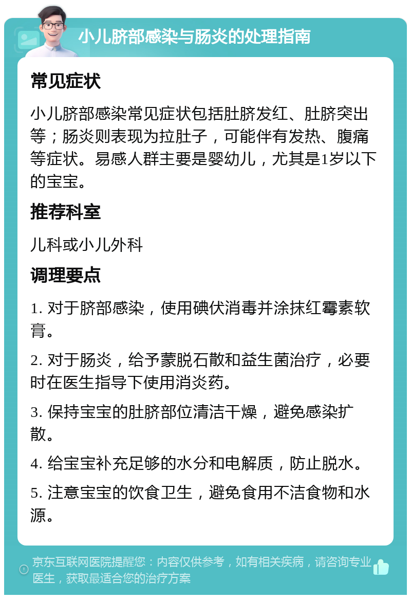 小儿脐部感染与肠炎的处理指南 常见症状 小儿脐部感染常见症状包括肚脐发红、肚脐突出等；肠炎则表现为拉肚子，可能伴有发热、腹痛等症状。易感人群主要是婴幼儿，尤其是1岁以下的宝宝。 推荐科室 儿科或小儿外科 调理要点 1. 对于脐部感染，使用碘伏消毒并涂抹红霉素软膏。 2. 对于肠炎，给予蒙脱石散和益生菌治疗，必要时在医生指导下使用消炎药。 3. 保持宝宝的肚脐部位清洁干燥，避免感染扩散。 4. 给宝宝补充足够的水分和电解质，防止脱水。 5. 注意宝宝的饮食卫生，避免食用不洁食物和水源。