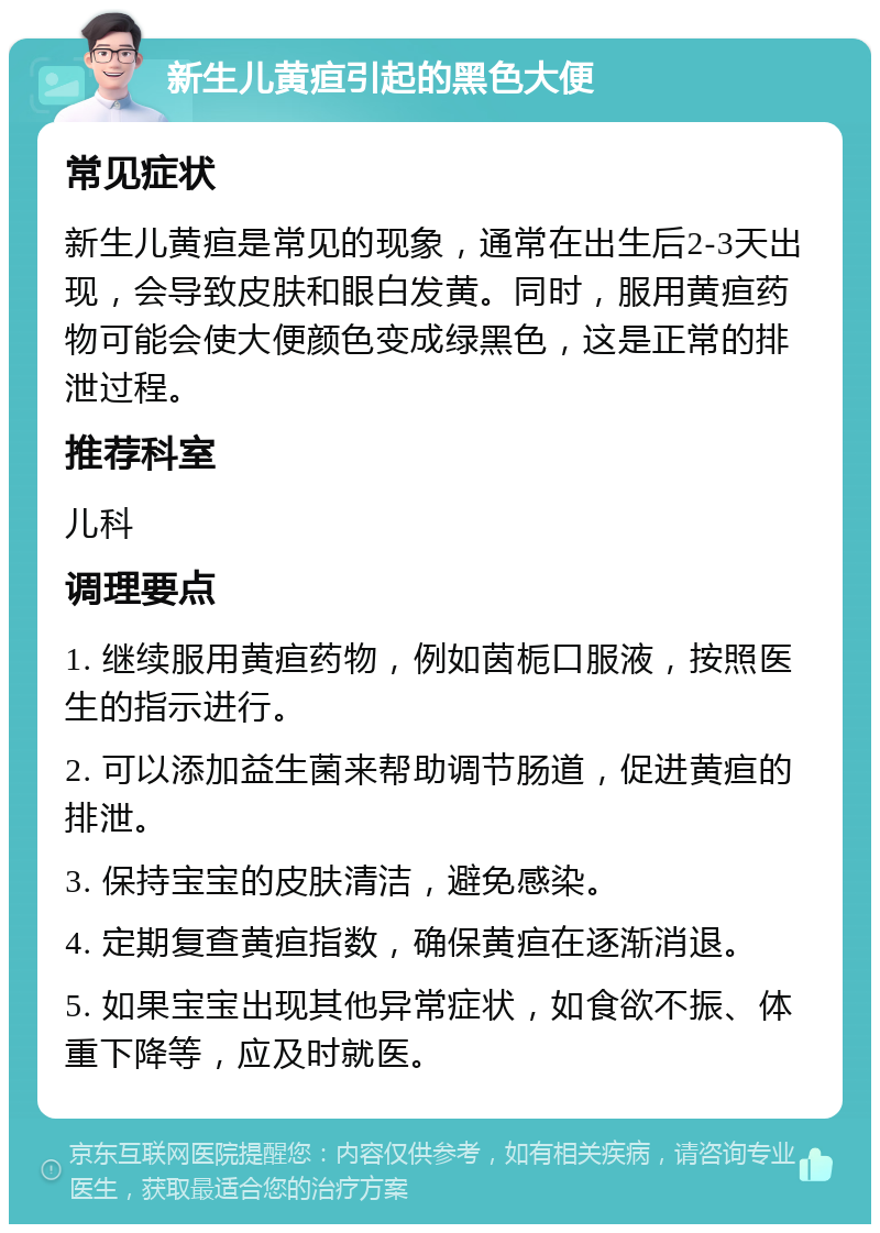 新生儿黄疸引起的黑色大便 常见症状 新生儿黄疸是常见的现象，通常在出生后2-3天出现，会导致皮肤和眼白发黄。同时，服用黄疸药物可能会使大便颜色变成绿黑色，这是正常的排泄过程。 推荐科室 儿科 调理要点 1. 继续服用黄疸药物，例如茵栀口服液，按照医生的指示进行。 2. 可以添加益生菌来帮助调节肠道，促进黄疸的排泄。 3. 保持宝宝的皮肤清洁，避免感染。 4. 定期复查黄疸指数，确保黄疸在逐渐消退。 5. 如果宝宝出现其他异常症状，如食欲不振、体重下降等，应及时就医。