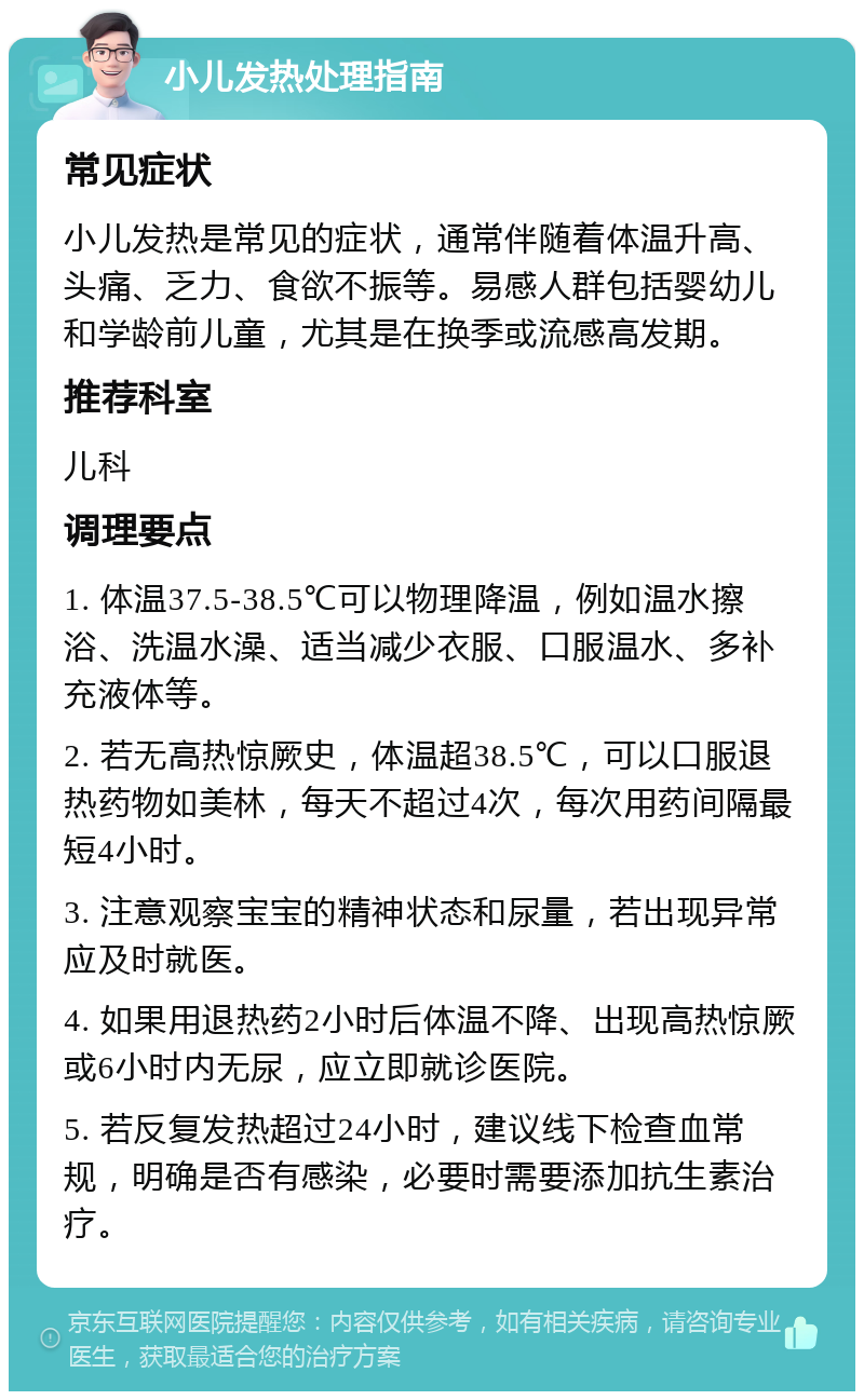 小儿发热处理指南 常见症状 小儿发热是常见的症状，通常伴随着体温升高、头痛、乏力、食欲不振等。易感人群包括婴幼儿和学龄前儿童，尤其是在换季或流感高发期。 推荐科室 儿科 调理要点 1. 体温37.5-38.5℃可以物理降温，例如温水擦浴、洗温水澡、适当减少衣服、口服温水、多补充液体等。 2. 若无高热惊厥史，体温超38.5℃，可以口服退热药物如美林，每天不超过4次，每次用药间隔最短4小时。 3. 注意观察宝宝的精神状态和尿量，若出现异常应及时就医。 4. 如果用退热药2小时后体温不降、出现高热惊厥或6小时内无尿，应立即就诊医院。 5. 若反复发热超过24小时，建议线下检查血常规，明确是否有感染，必要时需要添加抗生素治疗。