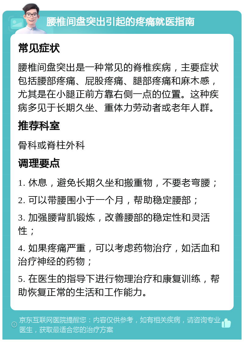 腰椎间盘突出引起的疼痛就医指南 常见症状 腰椎间盘突出是一种常见的脊椎疾病，主要症状包括腰部疼痛、屁股疼痛、腿部疼痛和麻木感，尤其是在小腿正前方靠右侧一点的位置。这种疾病多见于长期久坐、重体力劳动者或老年人群。 推荐科室 骨科或脊柱外科 调理要点 1. 休息，避免长期久坐和搬重物，不要老弯腰； 2. 可以带腰围小于一个月，帮助稳定腰部； 3. 加强腰背肌锻炼，改善腰部的稳定性和灵活性； 4. 如果疼痛严重，可以考虑药物治疗，如活血和治疗神经的药物； 5. 在医生的指导下进行物理治疗和康复训练，帮助恢复正常的生活和工作能力。