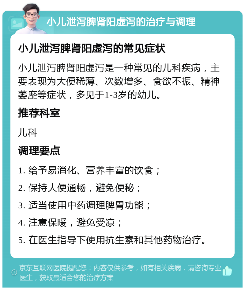 小儿泄泻脾肾阳虚泻的治疗与调理 小儿泄泻脾肾阳虚泻的常见症状 小儿泄泻脾肾阳虚泻是一种常见的儿科疾病，主要表现为大便稀薄、次数增多、食欲不振、精神萎靡等症状，多见于1-3岁的幼儿。 推荐科室 儿科 调理要点 1. 给予易消化、营养丰富的饮食； 2. 保持大便通畅，避免便秘； 3. 适当使用中药调理脾胃功能； 4. 注意保暖，避免受凉； 5. 在医生指导下使用抗生素和其他药物治疗。