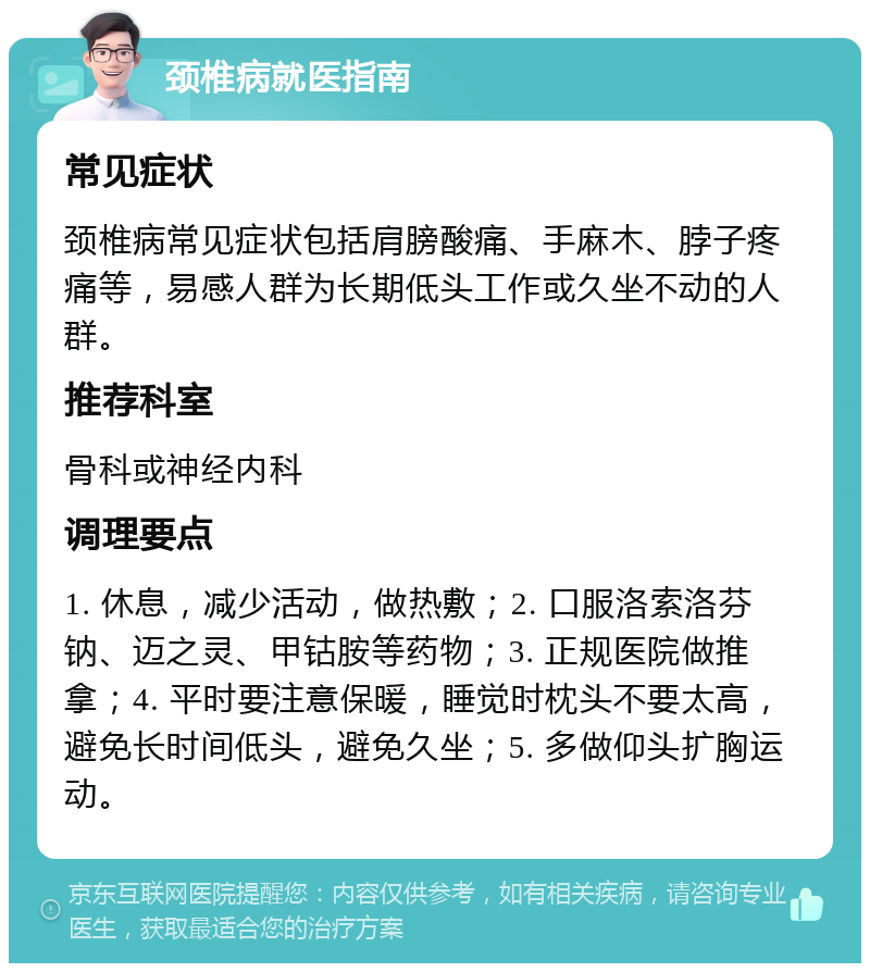 颈椎病就医指南 常见症状 颈椎病常见症状包括肩膀酸痛、手麻木、脖子疼痛等，易感人群为长期低头工作或久坐不动的人群。 推荐科室 骨科或神经内科 调理要点 1. 休息，减少活动，做热敷；2. 口服洛索洛芬钠、迈之灵、甲钴胺等药物；3. 正规医院做推拿；4. 平时要注意保暖，睡觉时枕头不要太高，避免长时间低头，避免久坐；5. 多做仰头扩胸运动。