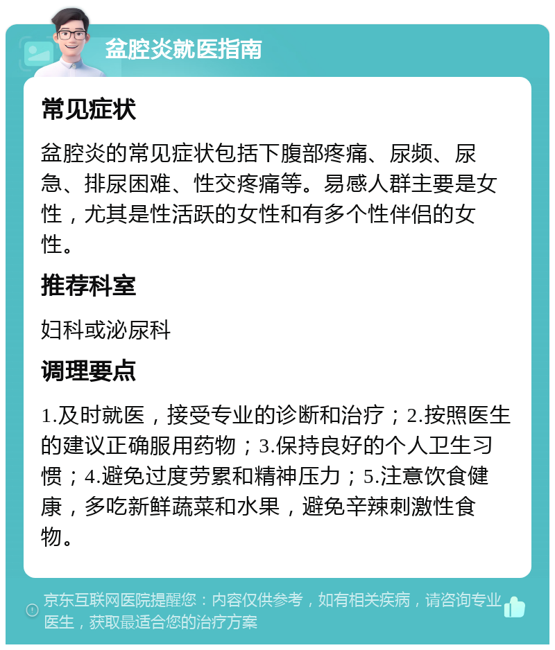 盆腔炎就医指南 常见症状 盆腔炎的常见症状包括下腹部疼痛、尿频、尿急、排尿困难、性交疼痛等。易感人群主要是女性，尤其是性活跃的女性和有多个性伴侣的女性。 推荐科室 妇科或泌尿科 调理要点 1.及时就医，接受专业的诊断和治疗；2.按照医生的建议正确服用药物；3.保持良好的个人卫生习惯；4.避免过度劳累和精神压力；5.注意饮食健康，多吃新鲜蔬菜和水果，避免辛辣刺激性食物。