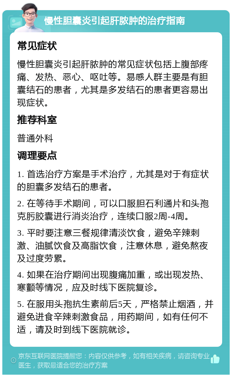 慢性胆囊炎引起肝脓肿的治疗指南 常见症状 慢性胆囊炎引起肝脓肿的常见症状包括上腹部疼痛、发热、恶心、呕吐等。易感人群主要是有胆囊结石的患者，尤其是多发结石的患者更容易出现症状。 推荐科室 普通外科 调理要点 1. 首选治疗方案是手术治疗，尤其是对于有症状的胆囊多发结石的患者。 2. 在等待手术期间，可以口服胆石利通片和头孢克肟胶囊进行消炎治疗，连续口服2周-4周。 3. 平时要注意三餐规律清淡饮食，避免辛辣刺激、油腻饮食及高脂饮食，注意休息，避免熬夜及过度劳累。 4. 如果在治疗期间出现腹痛加重，或出现发热、寒颤等情况，应及时线下医院复诊。 5. 在服用头孢抗生素前后5天，严格禁止烟酒，并避免进食辛辣刺激食品，用药期间，如有任何不适，请及时到线下医院就诊。