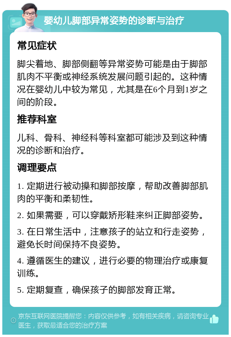 婴幼儿脚部异常姿势的诊断与治疗 常见症状 脚尖着地、脚部侧翻等异常姿势可能是由于脚部肌肉不平衡或神经系统发展问题引起的。这种情况在婴幼儿中较为常见，尤其是在6个月到1岁之间的阶段。 推荐科室 儿科、骨科、神经科等科室都可能涉及到这种情况的诊断和治疗。 调理要点 1. 定期进行被动操和脚部按摩，帮助改善脚部肌肉的平衡和柔韧性。 2. 如果需要，可以穿戴矫形鞋来纠正脚部姿势。 3. 在日常生活中，注意孩子的站立和行走姿势，避免长时间保持不良姿势。 4. 遵循医生的建议，进行必要的物理治疗或康复训练。 5. 定期复查，确保孩子的脚部发育正常。