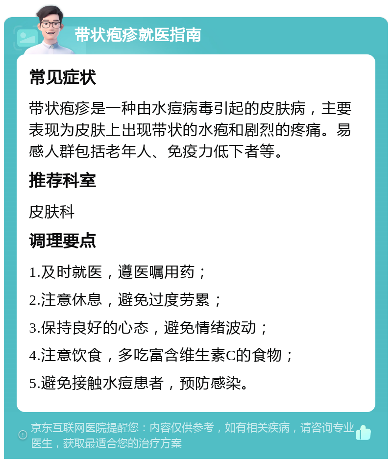 带状疱疹就医指南 常见症状 带状疱疹是一种由水痘病毒引起的皮肤病，主要表现为皮肤上出现带状的水疱和剧烈的疼痛。易感人群包括老年人、免疫力低下者等。 推荐科室 皮肤科 调理要点 1.及时就医，遵医嘱用药； 2.注意休息，避免过度劳累； 3.保持良好的心态，避免情绪波动； 4.注意饮食，多吃富含维生素C的食物； 5.避免接触水痘患者，预防感染。