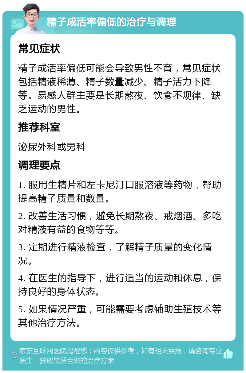 精子成活率偏低的治疗与调理 常见症状 精子成活率偏低可能会导致男性不育，常见症状包括精液稀薄、精子数量减少、精子活力下降等。易感人群主要是长期熬夜、饮食不规律、缺乏运动的男性。 推荐科室 泌尿外科或男科 调理要点 1. 服用生精片和左卡尼汀口服溶液等药物，帮助提高精子质量和数量。 2. 改善生活习惯，避免长期熬夜、戒烟酒、多吃对精液有益的食物等等。 3. 定期进行精液检查，了解精子质量的变化情况。 4. 在医生的指导下，进行适当的运动和休息，保持良好的身体状态。 5. 如果情况严重，可能需要考虑辅助生殖技术等其他治疗方法。