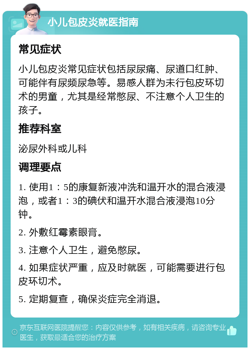 小儿包皮炎就医指南 常见症状 小儿包皮炎常见症状包括尿尿痛、尿道口红肿、可能伴有尿频尿急等。易感人群为未行包皮环切术的男童，尤其是经常憋尿、不注意个人卫生的孩子。 推荐科室 泌尿外科或儿科 调理要点 1. 使用1：5的康复新液冲洗和温开水的混合液浸泡，或者1：3的碘伏和温开水混合液浸泡10分钟。 2. 外敷红霉素眼膏。 3. 注意个人卫生，避免憋尿。 4. 如果症状严重，应及时就医，可能需要进行包皮环切术。 5. 定期复查，确保炎症完全消退。